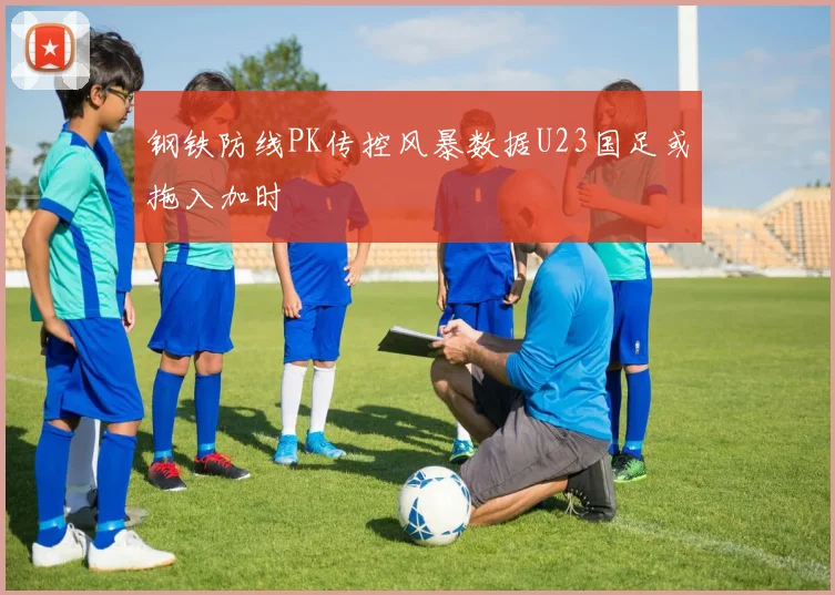 钢铁防线PK传控风暴数据U23国足或拖入加时